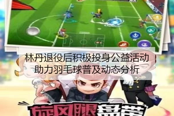 林丹退役后积极投身公益活动 助力羽毛球普及动态分析